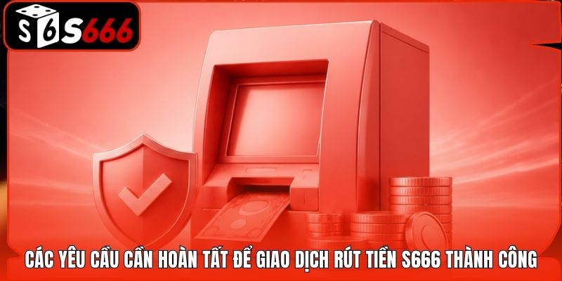 Các yêu cầu cần hoàn tất để giao dịch rút tiền S666 thành công