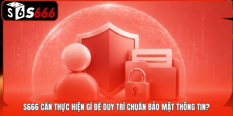 S666 cần thực hiện gì để duy trì chuẩn bảo mật thông tin?
